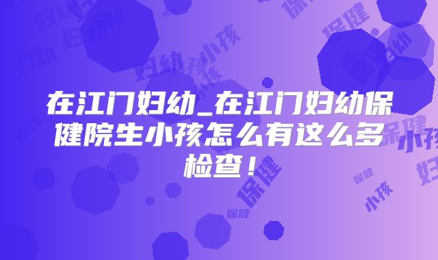在江门妇幼_在江门妇幼保健院生小孩怎么有这么多检查!