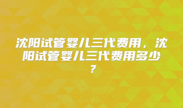沈阳试管婴儿三代费用,沈阳试管婴儿三代费用多少?