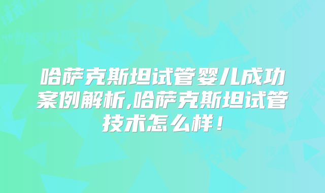 哈萨克斯坦试管婴儿成功案例解析,哈萨克斯坦试管技术怎么样!