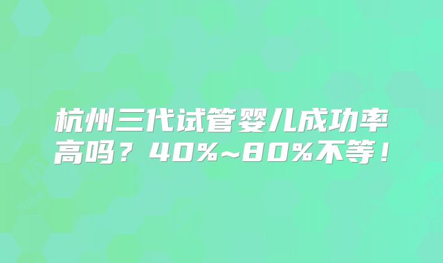 杭州三代试管婴儿成功率高吗？40%~80%不等！