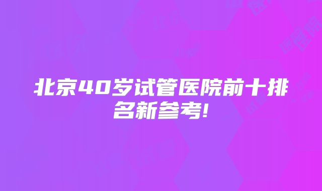 北京40岁试管医院前十排名新参考!