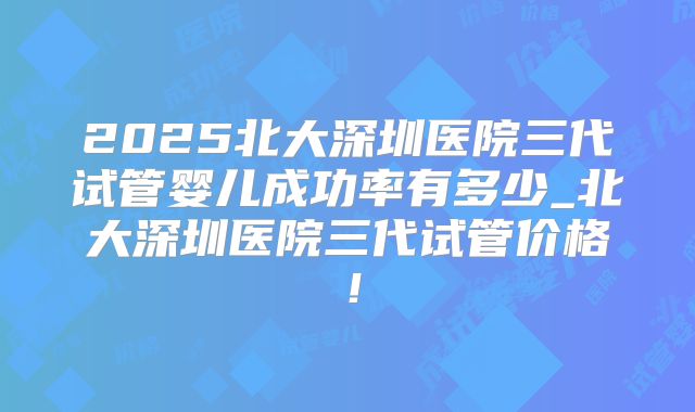 2025北大深圳医院三代试管婴儿成功率有多少_北大深圳医院三代试管价格！