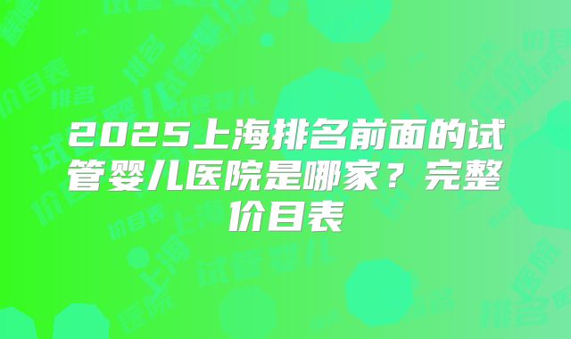 2025上海排名前面的试管婴儿医院是哪家？完整价目表