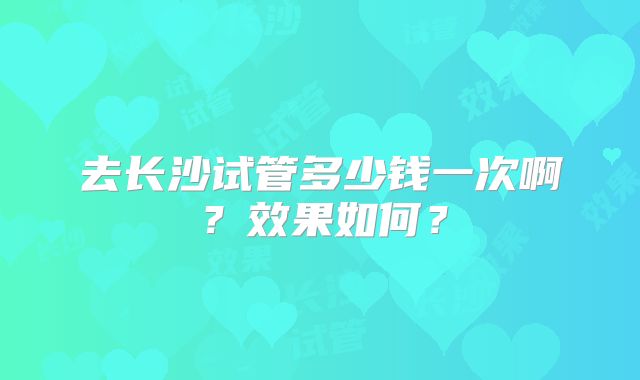 去长沙试管多少钱一次啊？效果如何？