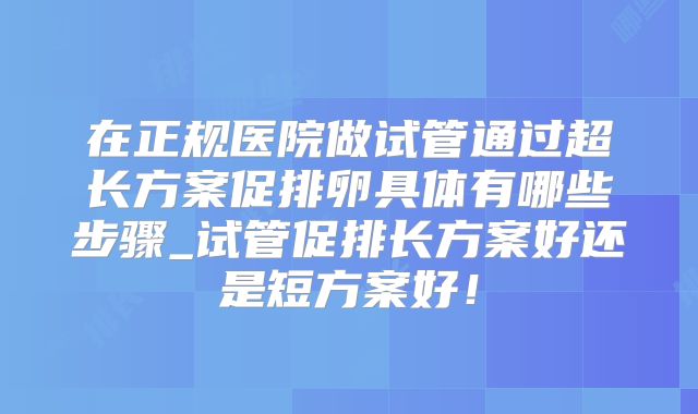 在正规医院做试管通过超长方案促排卵具体有哪些步骤_试管促排长方案好还是短方案好!
