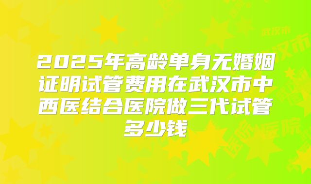 2025年高龄单身无婚姻证明试管费用在武汉市中西医结合医院做三代试管多少钱