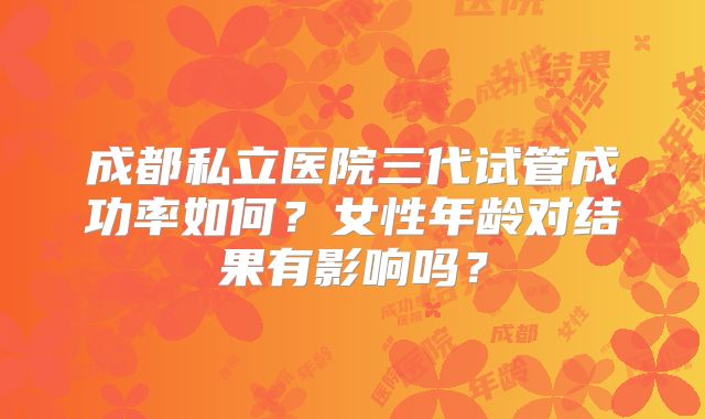 成都私立医院三代试管成功率如何？女性年龄对结果有影响吗？