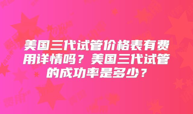 美国三代试管价格表有费用详情吗？美国三代试管的成功率是多少？
