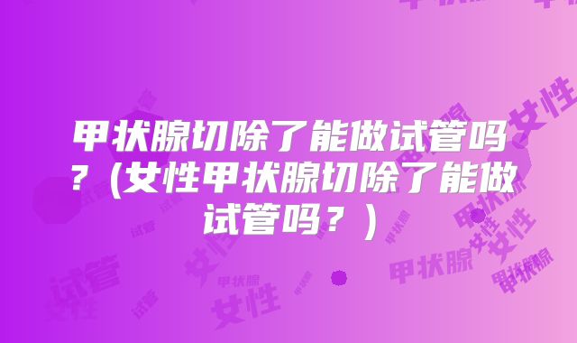 甲状腺切除了能做试管吗?(女性甲状腺切除了能做试管吗?)