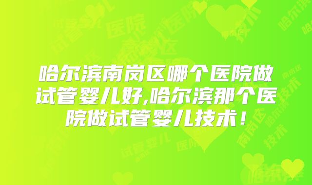 哈尔滨南岗区哪个医院做试管婴儿好,哈尔滨那个医院做试管婴儿技术！