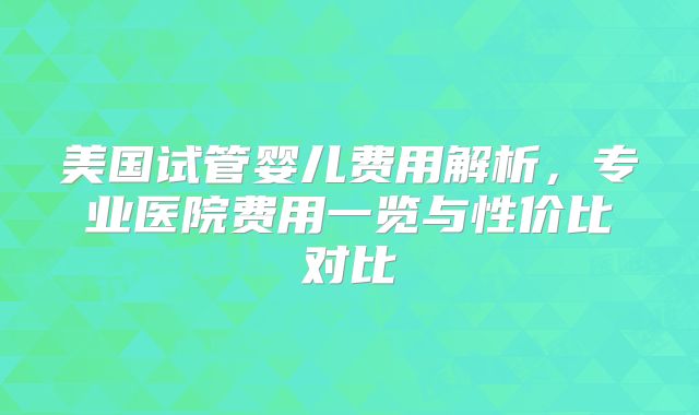 美国试管婴儿费用解析,专业医院费用一览与性价比对比
