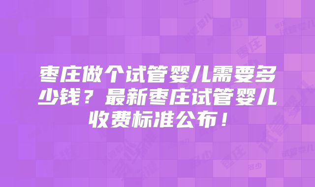 枣庄做个试管婴儿需要多少钱？最新枣庄试管婴儿收费标准公布！