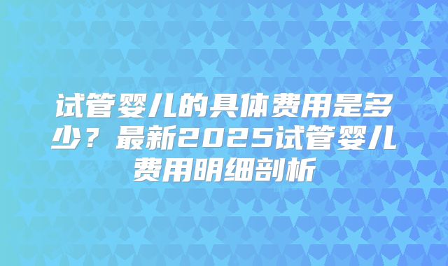 试管婴儿的具体费用是多少？最新2025试管婴儿费用明细剖析