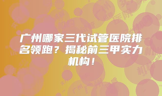 广州哪家三代试管医院排名领跑？揭秘前三甲实力机构！