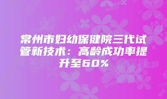 常州市妇幼保健院三代试管新技术：高龄成功率提升至60%