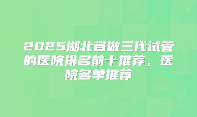 2025湖北省做三代试管的医院排名前十推荐，医院名单推荐