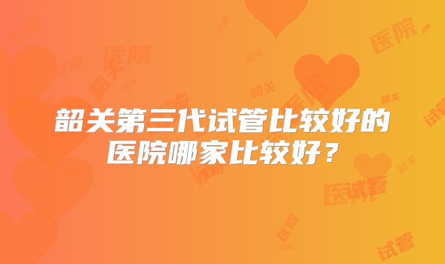 韶关第三代试管比较好的医院哪家比较好？