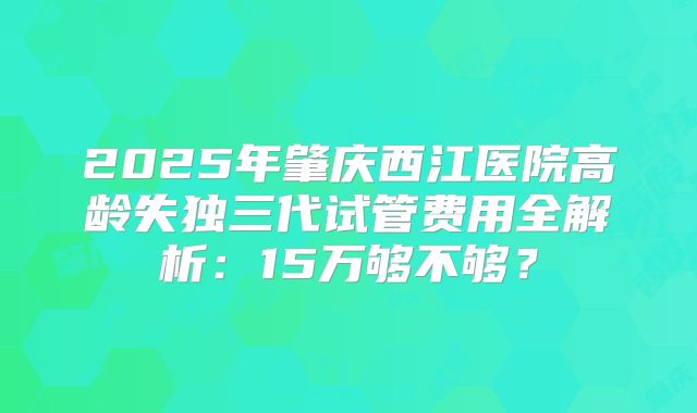 2025年肇庆西江医院高龄失独三代试管费用全解析：15万够不够？