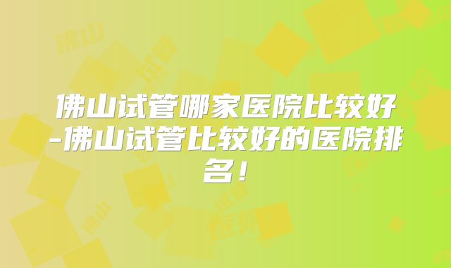 佛山试管哪家医院比较好-佛山试管比较好的医院排名！