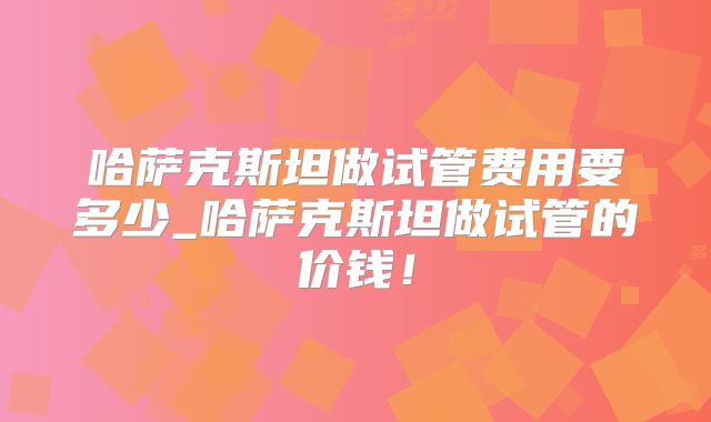哈萨克斯坦做试管费用要多少_哈萨克斯坦做试管的价钱！