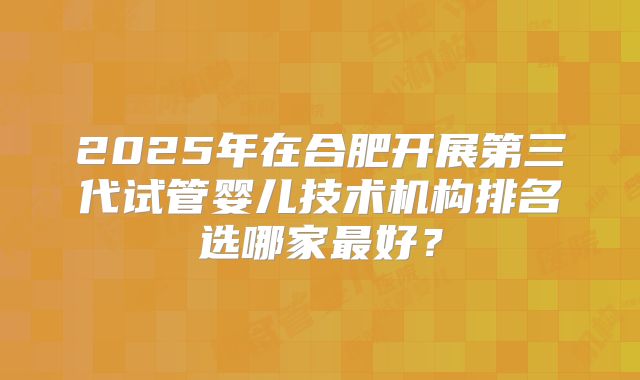 2025年在合肥开展第三代试管婴儿技术机构排名选哪家最好？
