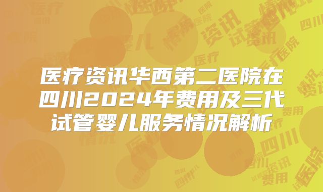 医疗资讯华西第二医院在四川2024年费用及三代试管婴儿服务情况解析