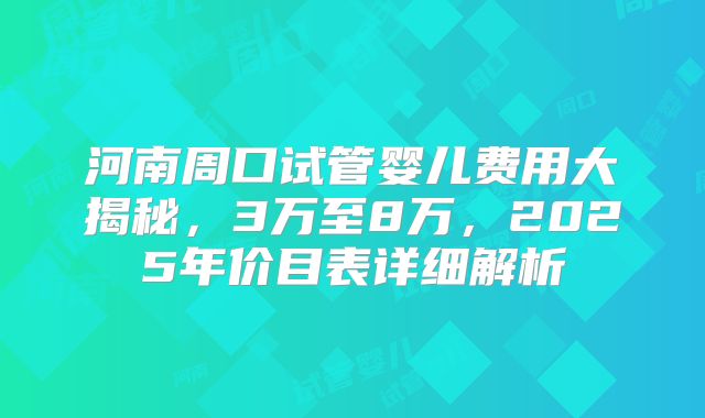 河南周口试管婴儿费用大揭秘，3万至8万，2025年价目表详细解析