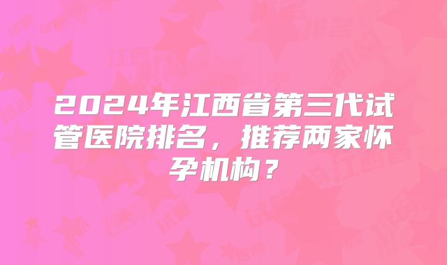 2024年江西省第三代试管医院排名,推荐两家怀孕机构?