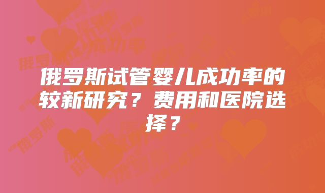 俄罗斯试管婴儿成功率的较新研究?费用和医院选择?