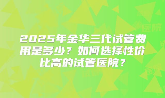 2025年金华三代试管费用是多少？如何选择性价比高的试管医院？