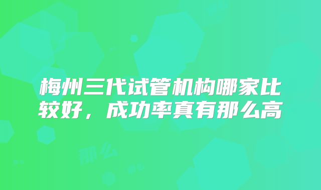 梅州三代试管机构哪家比较好，成功率真有那么高