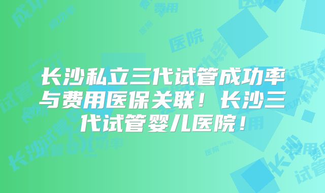 长沙私立三代试管成功率与费用医保关联！长沙三代试管婴儿医院！
