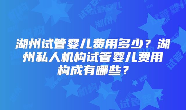 湖州试管婴儿费用多少？湖州私人机构试管婴儿费用构成有哪些？