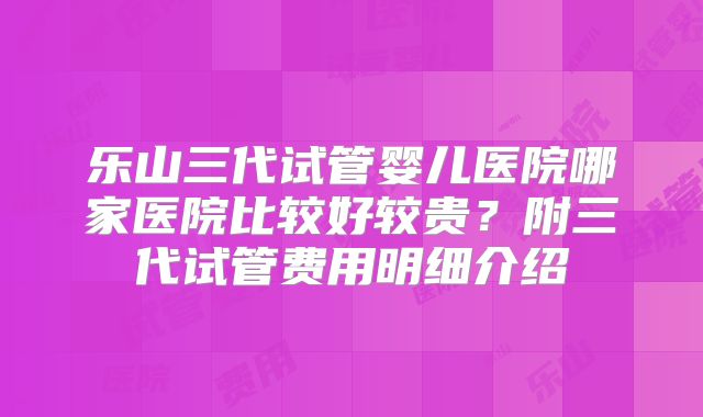 乐山三代试管婴儿医院哪家医院比较好较贵？附三代试管费用明细介绍