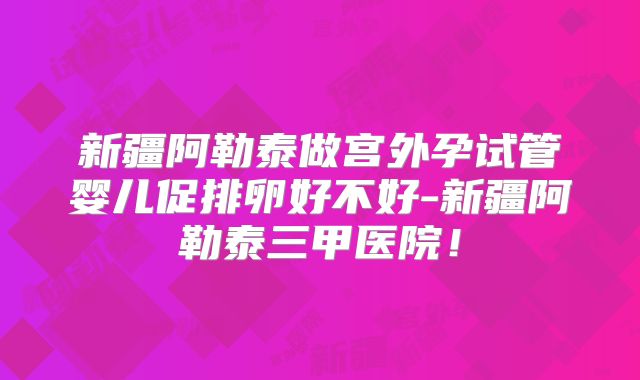 新疆阿勒泰做宫外孕试管婴儿促排卵好不好-新疆阿勒泰三甲医院！