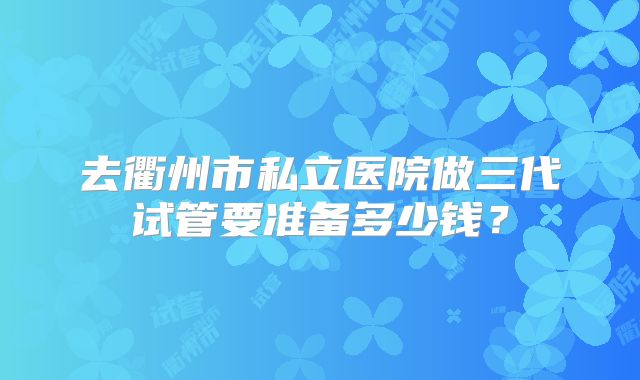 去衢州市私立医院做三代试管要准备多少钱？