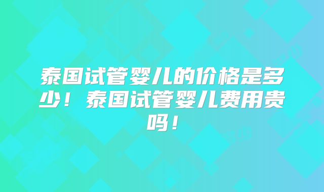 泰国试管婴儿的价格是多少！泰国试管婴儿费用贵吗！