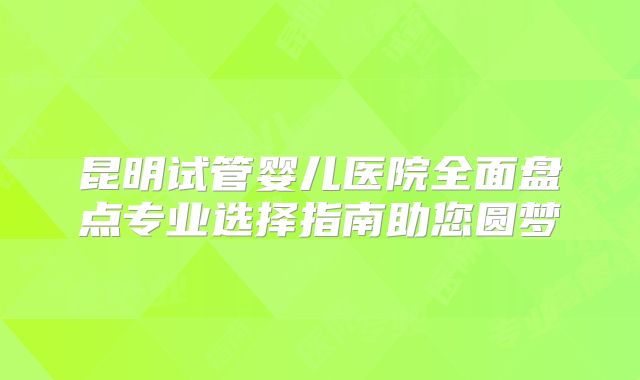 昆明试管婴儿医院全面盘点专业选择指南助您圆梦