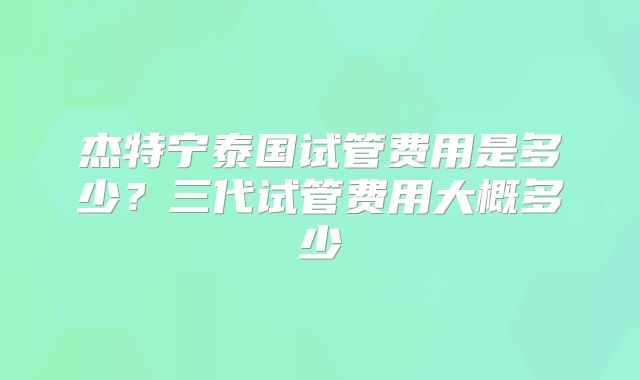 杰特宁泰国试管费用是多少?三代试管费用大概多少