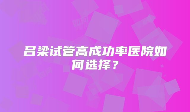吕梁试管高成功率医院如何选择？