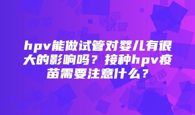 hpv能做试管对婴儿有很大的影响吗？接种hpv疫苗需要注意什么？