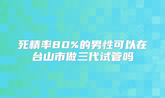 死精率80%的男性可以在台山市做三代试管吗