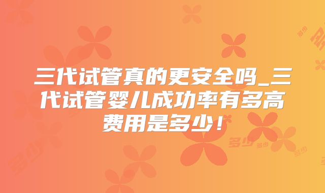 三代试管真的更安全吗_三代试管婴儿成功率有多高费用是多少！