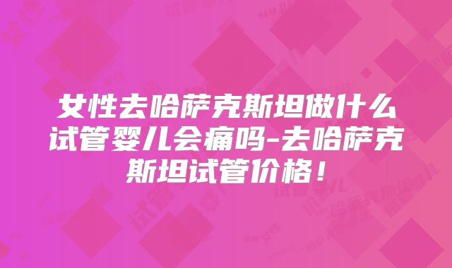 女性去哈萨克斯坦做什么试管婴儿会痛吗-去哈萨克斯坦试管价格！