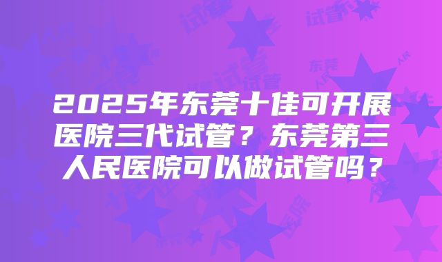 2025年东莞十佳可开展医院三代试管？东莞第三人民医院可以做试管吗？