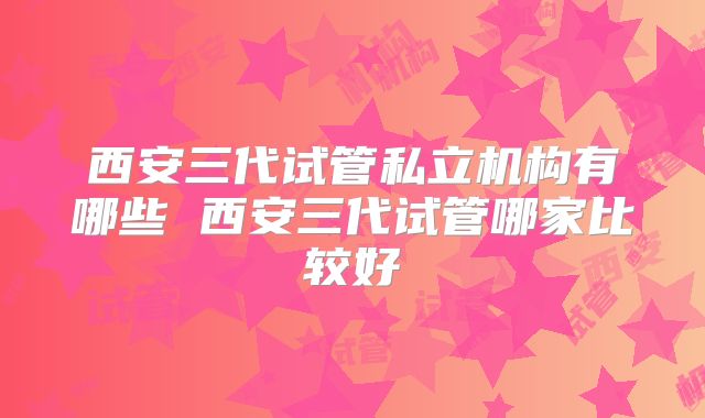 西安三代试管私立机构有哪些 西安三代试管哪家比较好