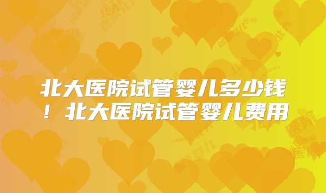 北大医院试管婴儿多少钱！北大医院试管婴儿费用