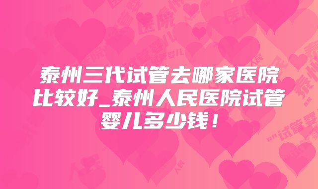 泰州三代试管去哪家医院比较好_泰州人民医院试管婴儿多少钱！