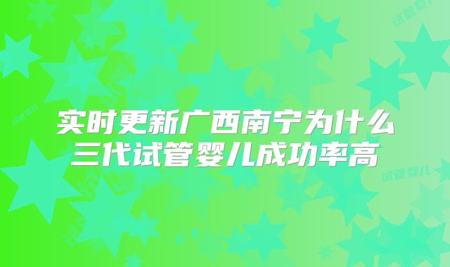 实时更新广西南宁为什么三代试管婴儿成功率高