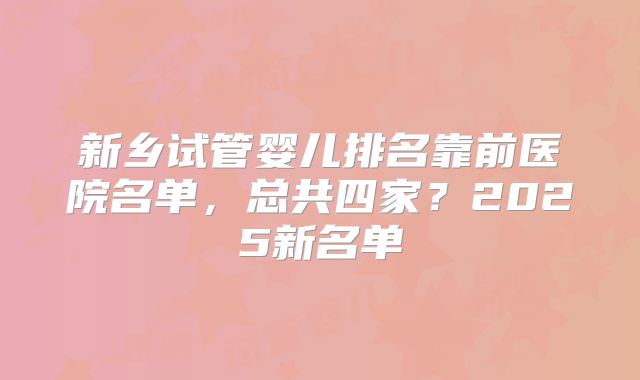 新乡试管婴儿排名靠前医院名单,总共四家?2025新名单